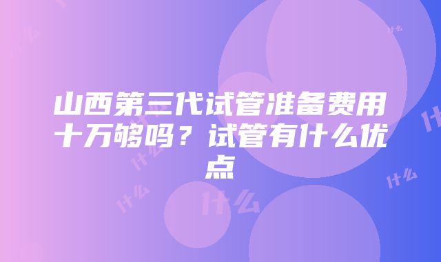 山西第三代试管准备费用十万够吗？试管有什么优点