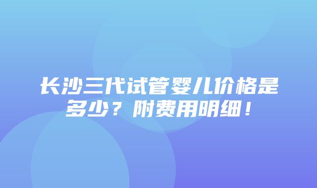 长沙三代试管婴儿价格是多少？附费用明细！