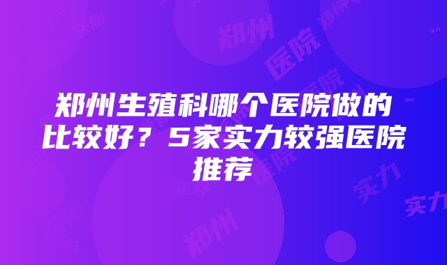 郑州生殖科哪个医院做的比较好？5家实力较强医院推荐