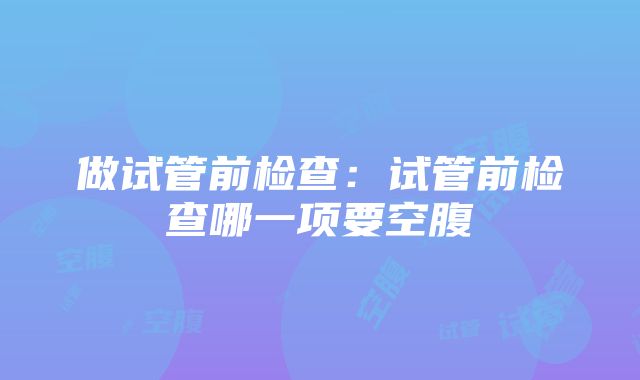 做试管前检查：试管前检查哪一项要空腹