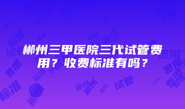 郴州三甲医院三代试管费用？收费标准有吗？