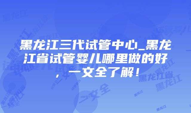 黑龙江三代试管中心_黑龙江省试管婴儿哪里做的好，一文全了解！