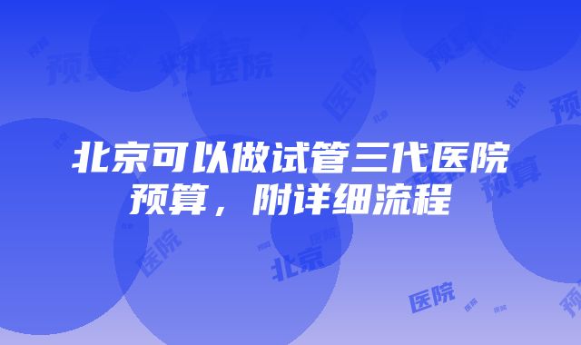 北京可以做试管三代医院预算，附详细流程