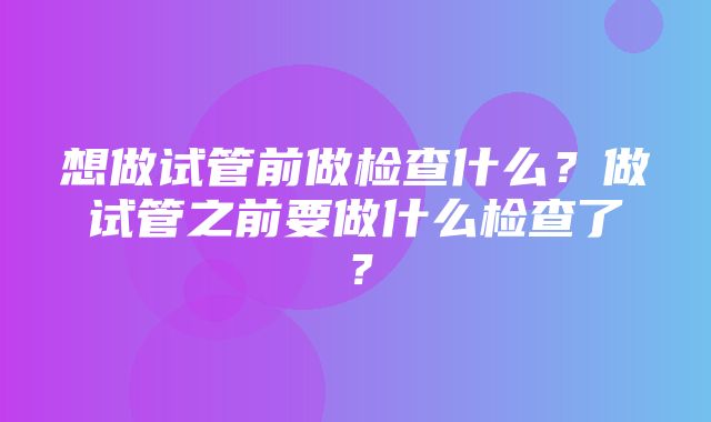 想做试管前做检查什么？做试管之前要做什么检查了？