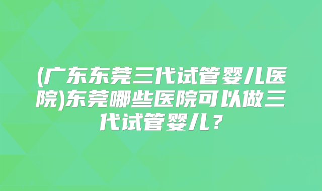 (广东东莞三代试管婴儿医院)东莞哪些医院可以做三代试管婴儿？