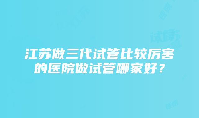 江苏做三代试管比较厉害的医院做试管哪家好？