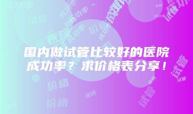 国内做试管比较好的医院成功率？求价格表分享！