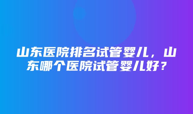 山东医院排名试管婴儿，山东哪个医院试管婴儿好？