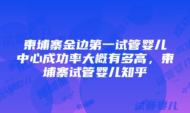 柬埔寨金边第一试管婴儿中心成功率大概有多高，柬埔寨试管婴儿知乎