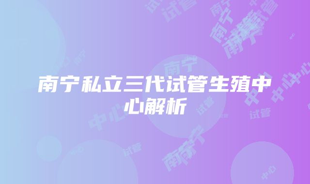 南宁私立三代试管生殖中心解析