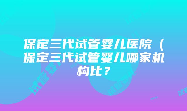 保定三代试管婴儿医院（保定三代试管婴儿哪家机构比？