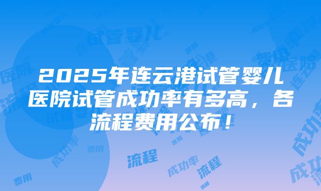 2025年连云港试管婴儿医院试管成功率有多高，各流程费用公布！