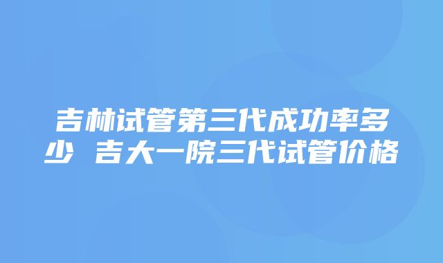 吉林试管第三代成功率多少 吉大一院三代试管价格