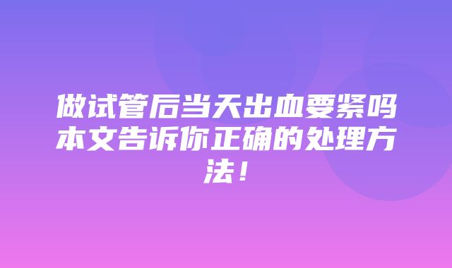 做试管后当天出血要紧吗本文告诉你正确的处理方法！