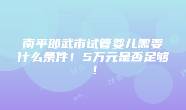 南平邵武市试管婴儿需要什么条件！5万元是否足够！