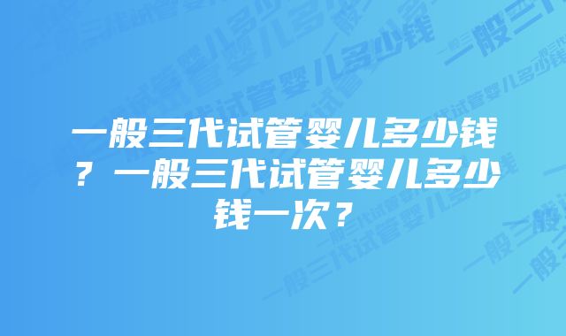 一般三代试管婴儿多少钱？一般三代试管婴儿多少钱一次？