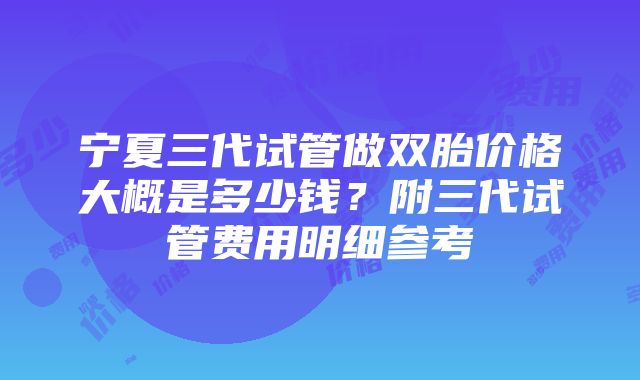 宁夏三代试管做双胎价格大概是多少钱？附三代试管费用明细参考