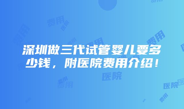 深圳做三代试管婴儿要多少钱，附医院费用介绍！