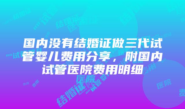 国内没有结婚证做三代试管婴儿费用分享，附国内试管医院费用明细