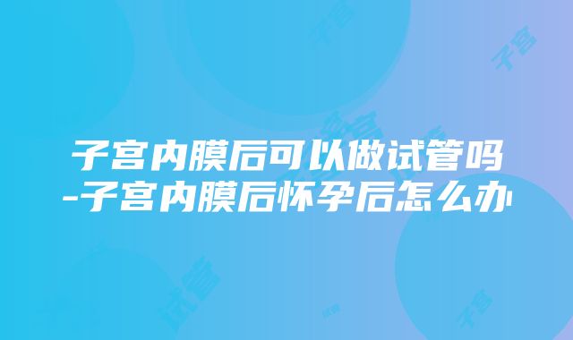 子宫内膜后可以做试管吗-子宫内膜后怀孕后怎么办