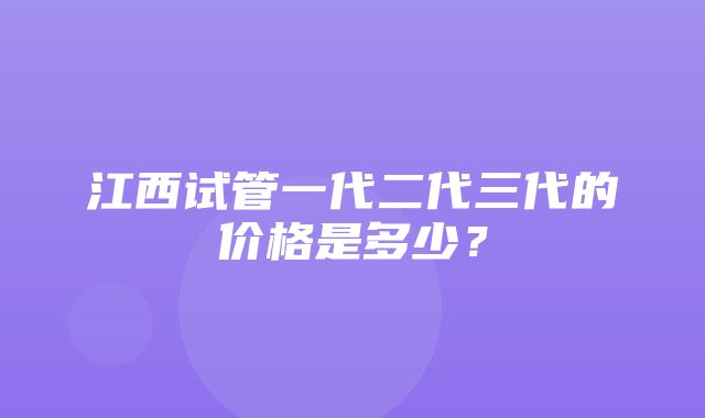 江西试管一代二代三代的价格是多少？