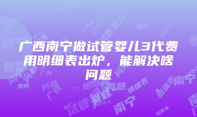 广西南宁做试管婴儿3代费用明细表出炉，能解决啥问题