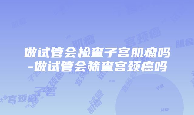 做试管会检查子宫肌瘤吗-做试管会筛查宫颈癌吗