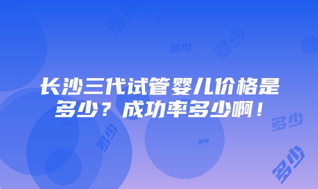 长沙三代试管婴儿价格是多少？成功率多少啊！