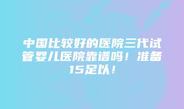 中国比较好的医院三代试管婴儿医院靠谱吗！准备15足以！