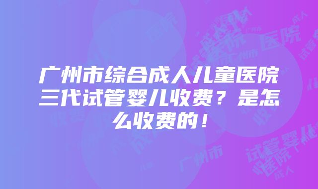 广州市综合成人儿童医院三代试管婴儿收费？是怎么收费的！