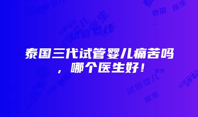 泰国三代试管婴儿痛苦吗，哪个医生好！