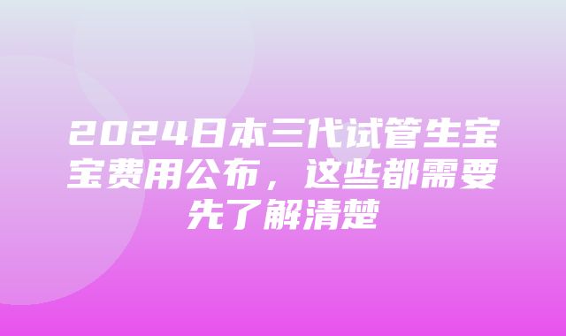 2024日本三代试管生宝宝费用公布，这些都需要先了解清楚