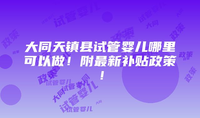 大同天镇县试管婴儿哪里可以做！附最新补贴政策！