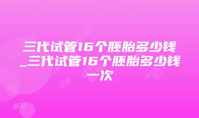 三代试管16个胚胎多少钱_三代试管16个胚胎多少钱一次