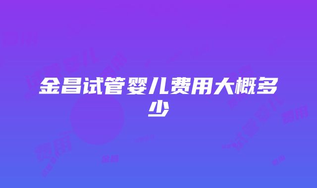 金昌试管婴儿费用大概多少