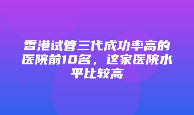 香港试管三代成功率高的医院前10名，这家医院水平比较高