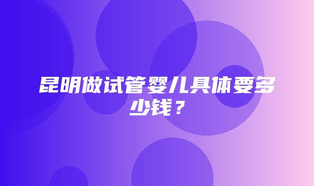 昆明做试管婴儿具体要多少钱？