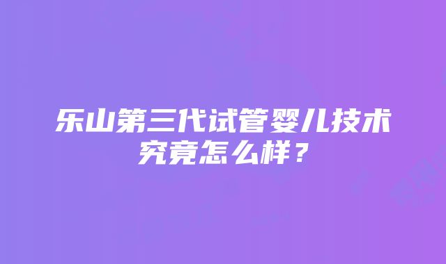 乐山第三代试管婴儿技术究竟怎么样？