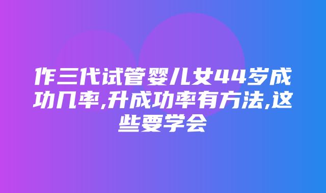 作三代试管婴儿女44岁成功几率,升成功率有方法,这些要学会