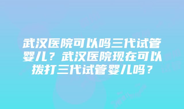 武汉医院可以吗三代试管婴儿？武汉医院现在可以拨打三代试管婴儿吗？