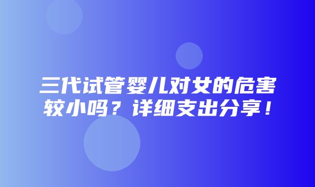 三代试管婴儿对女的危害较小吗？详细支出分享！