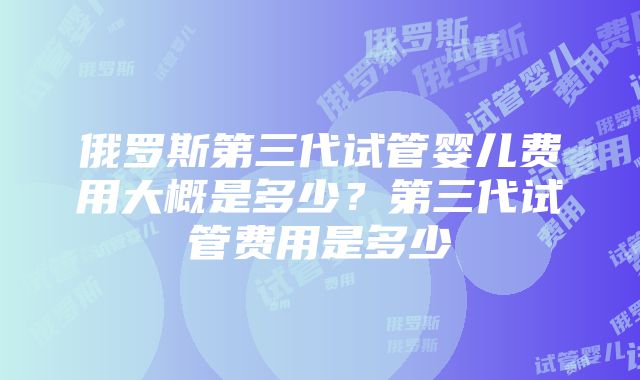 俄罗斯第三代试管婴儿费用大概是多少？第三代试管费用是多少