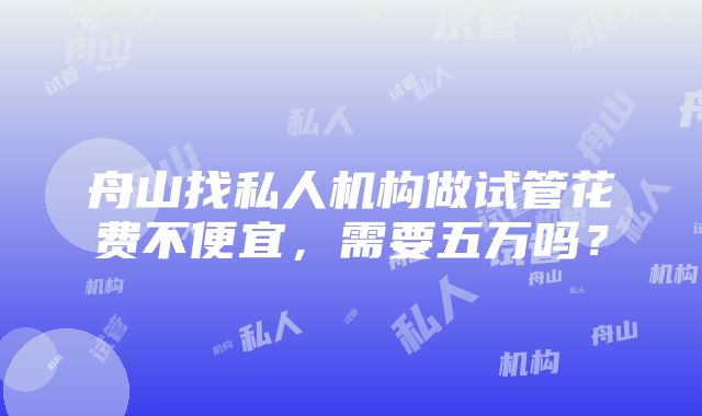 舟山找私人机构做试管花费不便宜，需要五万吗？