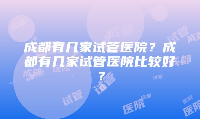 成都有几家试管医院？成都有几家试管医院比较好？