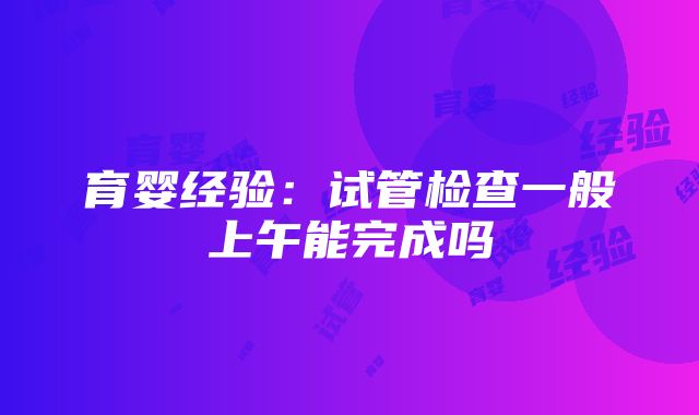 育婴经验：试管检查一般上午能完成吗