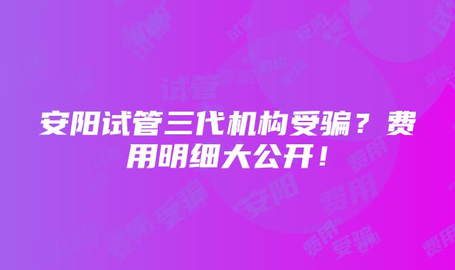 安阳试管三代机构受骗？费用明细大公开！