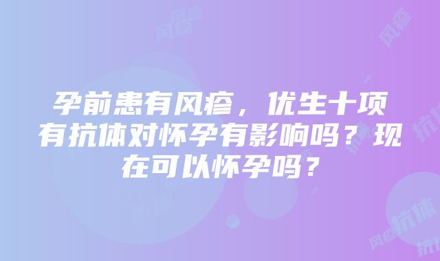 孕前患有风疹，优生十项有抗体对怀孕有影响吗？现在可以怀孕吗？