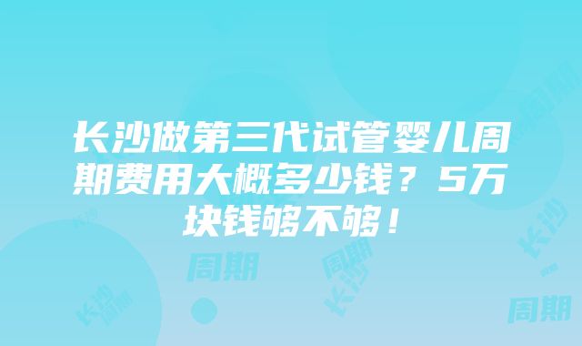 长沙做第三代试管婴儿周期费用大概多少钱？5万块钱够不够！