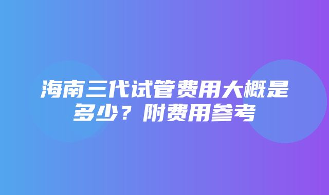 海南三代试管费用大概是多少？附费用参考