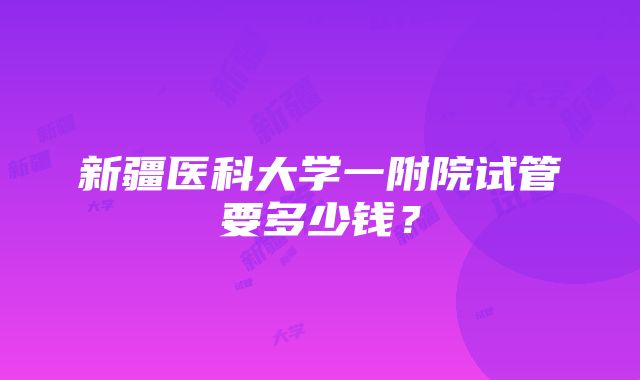 新疆医科大学一附院试管要多少钱？